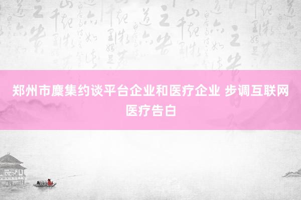 郑州市麇集约谈平台企业和医疗企业 步调互联网医疗告白