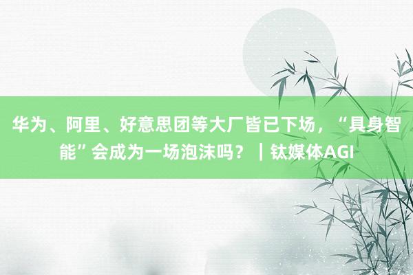 华为、阿里、好意思团等大厂皆已下场，“具身智能”会成为一场泡沫吗？｜钛媒体AGI