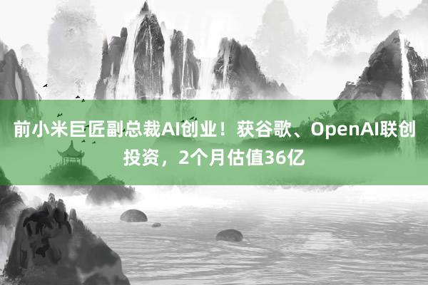 前小米巨匠副总裁AI创业！获谷歌、OpenAI联创投资，2个月估值36亿