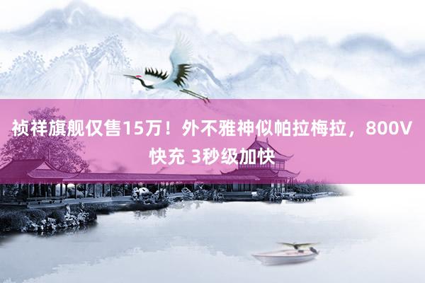 祯祥旗舰仅售15万！外不雅神似帕拉梅拉，800V快充 3秒级加快