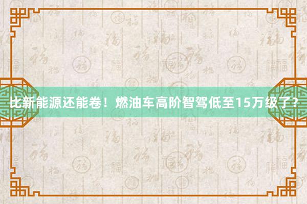 比新能源还能卷！燃油车高阶智驾低至15万级了？