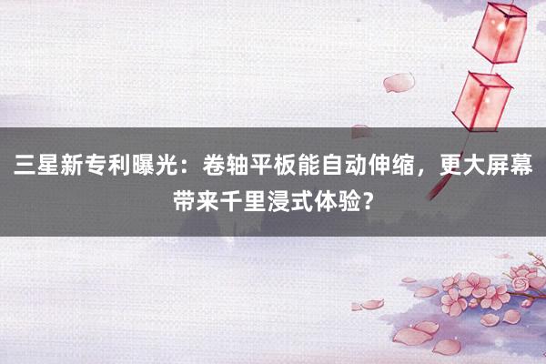 三星新专利曝光：卷轴平板能自动伸缩，更大屏幕带来千里浸式体验？