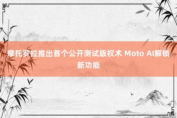 摩托罗拉推出首个公开测试版权术 Moto AI解锁新功能