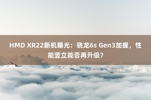 HMD XR22新机曝光：骁龙6s Gen3加握，性能竖立能否再升级？