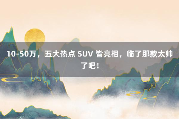 10-50万，五大热点 SUV 皆亮相，临了那款太帅了吧！