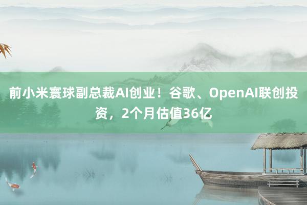 前小米寰球副总裁AI创业！谷歌、OpenAI联创投资，2个月估值36亿