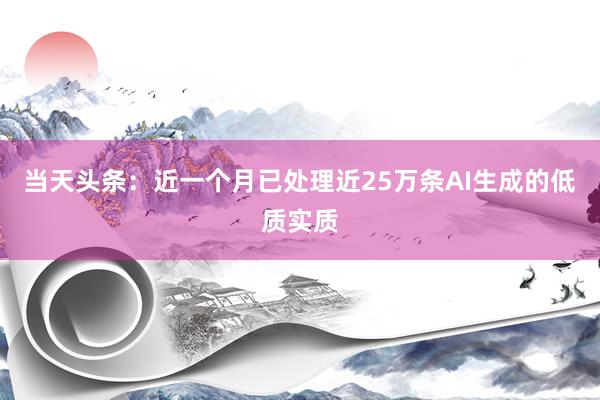 当天头条：近一个月已处理近25万条AI生成的低质实质