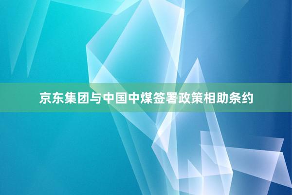 京东集团与中国中煤签署政策相助条约