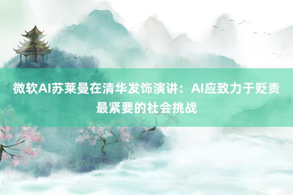 微软AI苏莱曼在清华发饰演讲：AI应致力于贬责最紧要的社会挑战