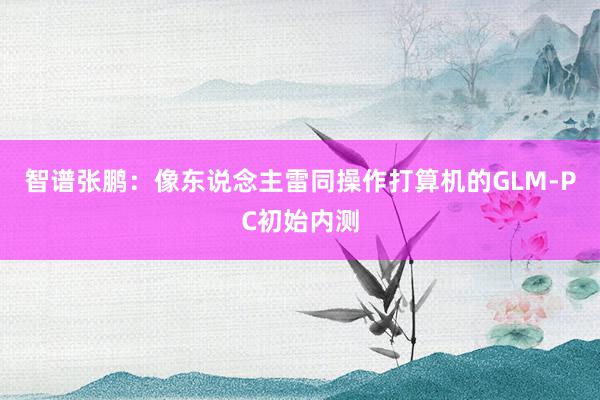 智谱张鹏：像东说念主雷同操作打算机的GLM-PC初始内测