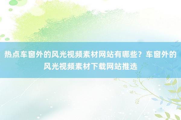 热点车窗外的风光视频素材网站有哪些？车窗外的风光视频素材下载网站推选