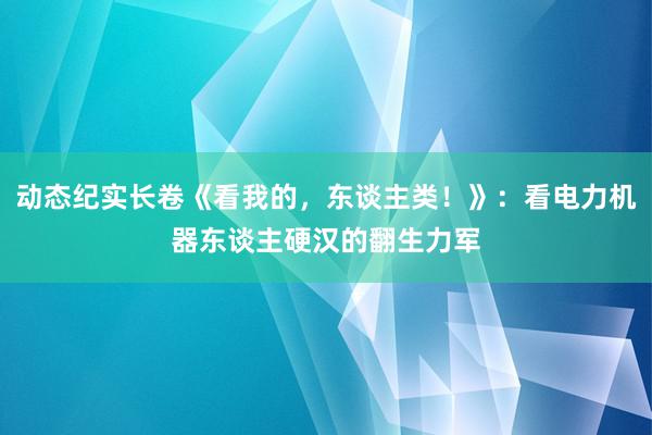 动态纪实长卷《看我的，东谈主类！》：看电力机器东谈主硬汉的翻生力军