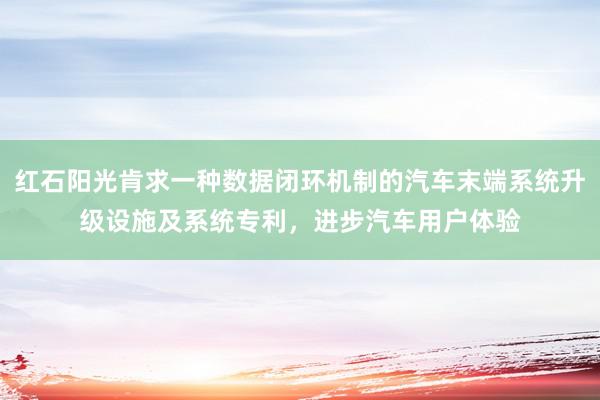 红石阳光肯求一种数据闭环机制的汽车末端系统升级设施及系统专利，进步汽车用户体验