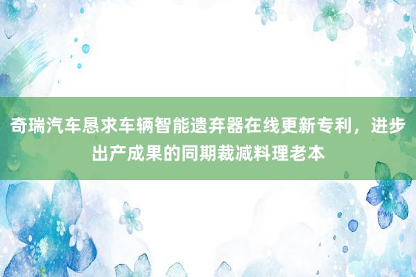 奇瑞汽车恳求车辆智能遗弃器在线更新专利，进步出产成果的同期裁减料理老本