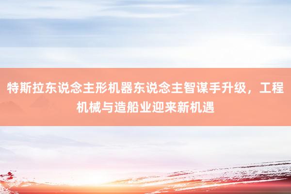 特斯拉东说念主形机器东说念主智谋手升级，工程机械与造船业迎来新机遇