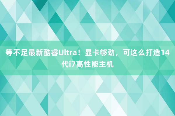 等不足最新酷睿Ultra！显卡够劲，可这么打造14代i7高性能主机