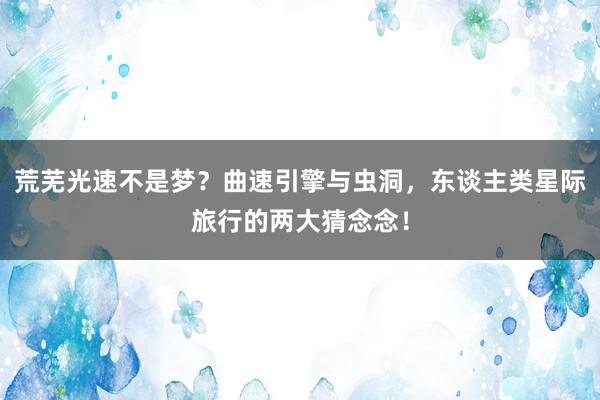 荒芜光速不是梦？曲速引擎与虫洞，东谈主类星际旅行的两大猜念念！