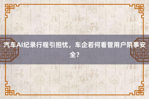 汽车AI纪录行程引担忧，车企若何看管用户阴事安全？