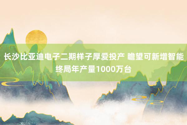 长沙比亚迪电子二期样子厚爱投产 瞻望可新增智能终局年产量1000万台