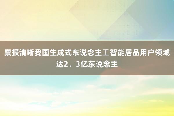 禀报清晰我国生成式东说念主工智能居品用户领域达2．3亿东说念主