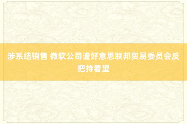 涉系结销售 微软公司遭好意思联邦贸易委员会反把持看望