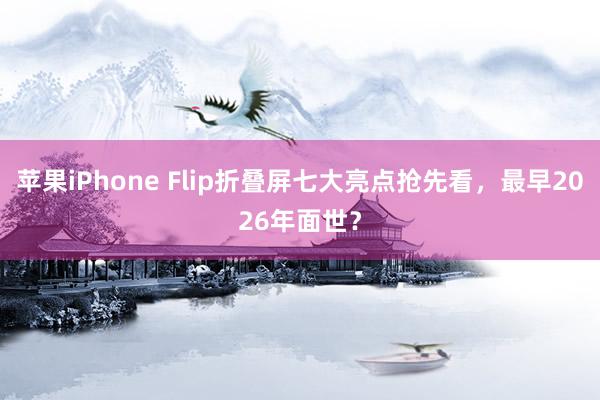 苹果iPhone Flip折叠屏七大亮点抢先看，最早2026年面世？