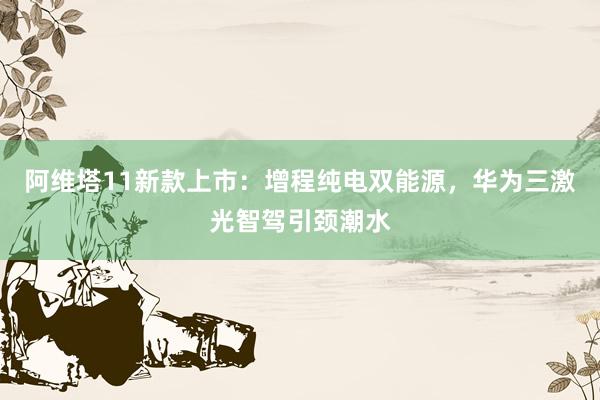 阿维塔11新款上市：增程纯电双能源，华为三激光智驾引颈潮水