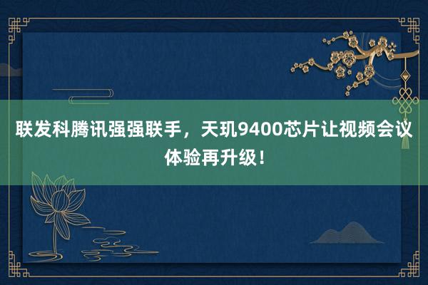 联发科腾讯强强联手，天玑9400芯片让视频会议体验再升级！