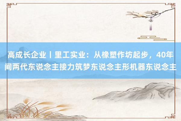 高成长企业丨里工实业：从橡塑作坊起步，40年间两代东说念主接力筑梦东说念主形机器东说念主