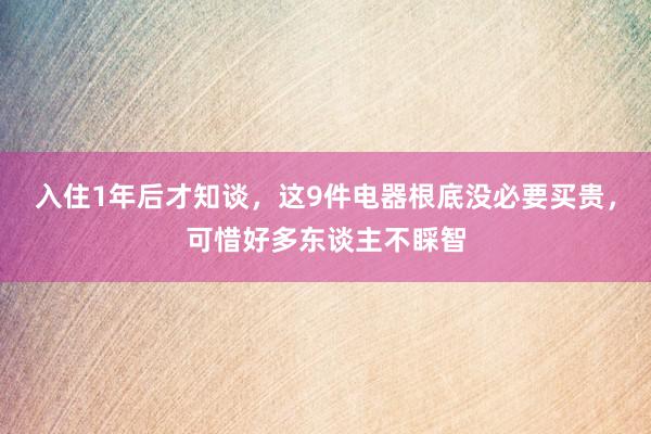 入住1年后才知谈，这9件电器根底没必要买贵，可惜好多东谈主不睬智