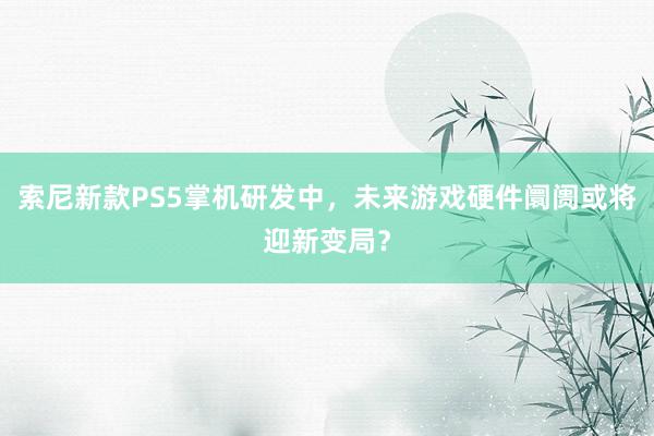 索尼新款PS5掌机研发中，未来游戏硬件阛阓或将迎新变局？