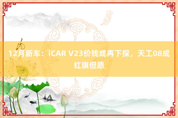 12月新车：iCAR V23价钱或再下探，天工08成红旗但愿