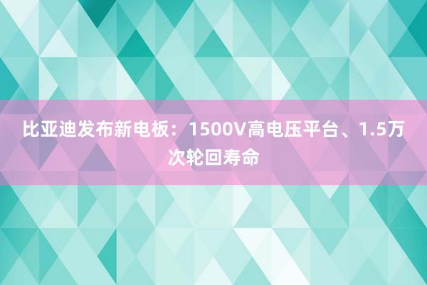 比亚迪发布新电板：1500V高电压平台、1.5万次轮回寿命