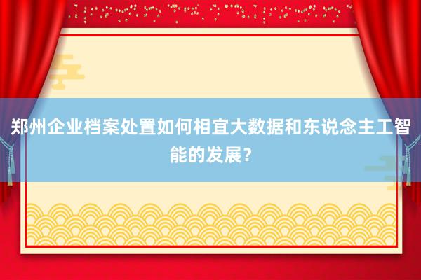 郑州企业档案处置如何相宜大数据和东说念主工智能的发展？