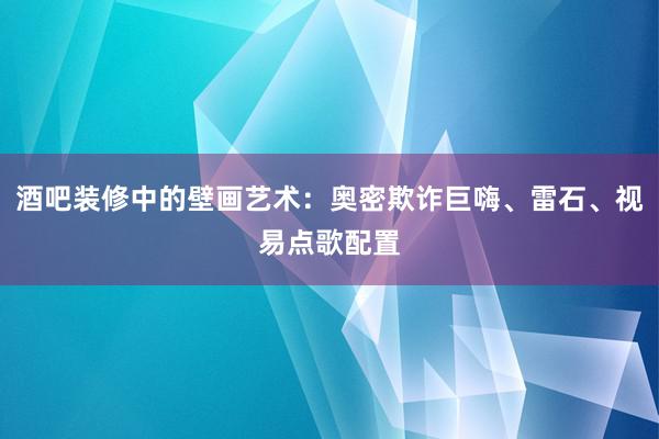 酒吧装修中的壁画艺术：奥密欺诈巨嗨、雷石、视易点歌配置