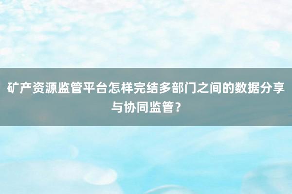 矿产资源监管平台怎样完结多部门之间的数据分享与协同监管？