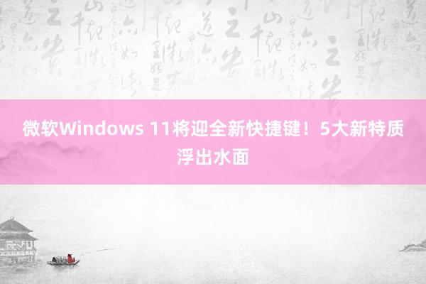 微软Windows 11将迎全新快捷键！5大新特质浮出水面