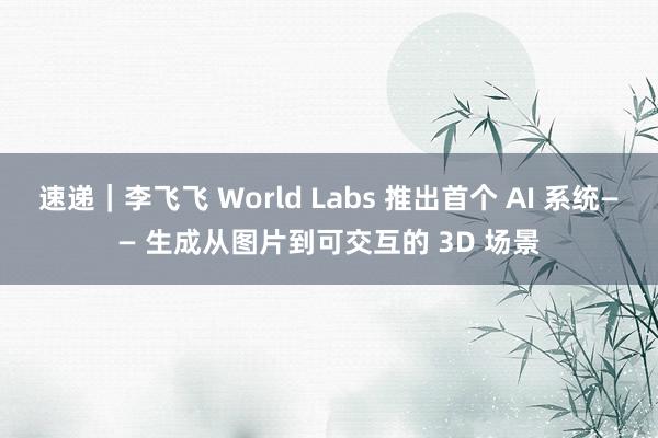 速递｜李飞飞 World Labs 推出首个 AI 系统—— 生成从图片到可交互的 3D 场景