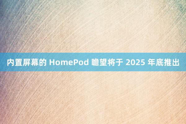 内置屏幕的 HomePod 瞻望将于 2025 年底推出