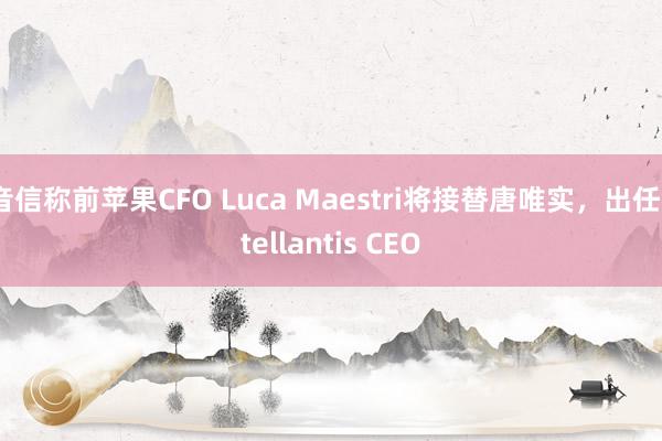 音信称前苹果CFO Luca Maestri将接替唐唯实，出任Stellantis CEO