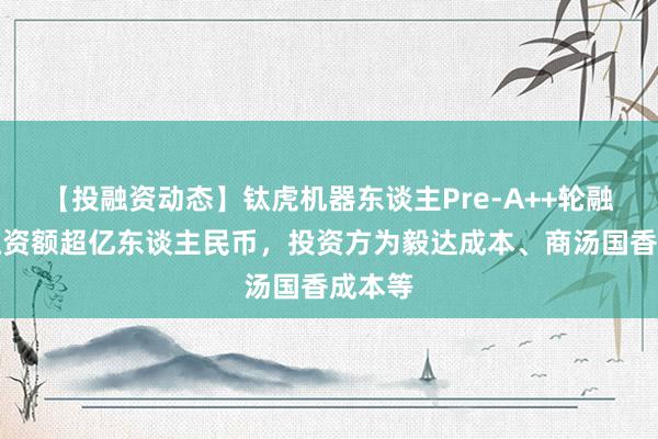 【投融资动态】钛虎机器东谈主Pre-A++轮融资，融资额超亿东谈主民币，投资方为毅达成本、商汤国香成本等