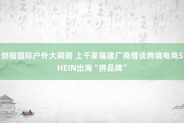 剑指国际户外大阛阓 上千家福建厂商借谈跨境电商SHEIN出海“拼品牌”