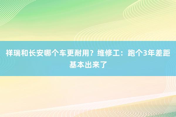 祥瑞和长安哪个车更耐用？维修工：跑个3年差距基本出来了