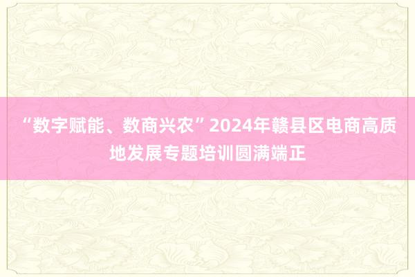 “数字赋能、数商兴农”2024年赣县区电商高质地发展专题培训圆满端正