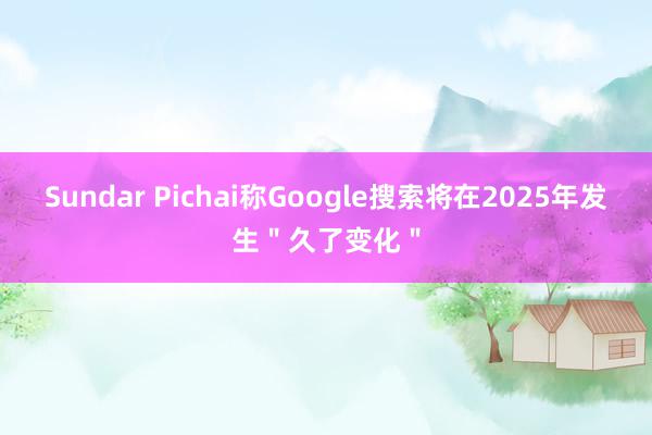 Sundar Pichai称Google搜索将在2025年发生＂久了变化＂