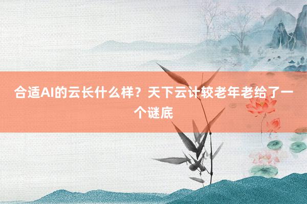 合适AI的云长什么样？天下云计较老年老给了一个谜底