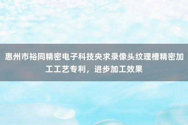 惠州市裕同精密电子科技央求录像头纹理槽精密加工工艺专利，进步加工效果