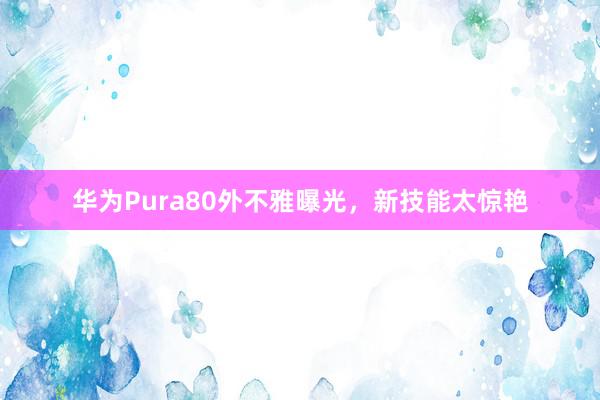 华为Pura80外不雅曝光，新技能太惊艳