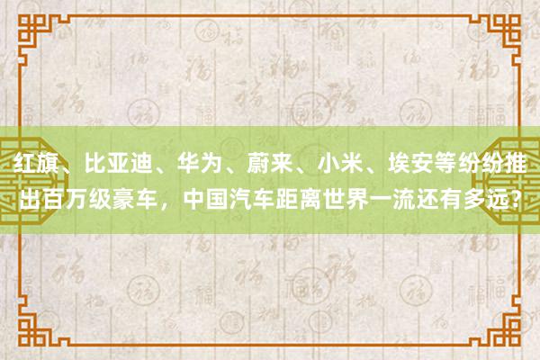 红旗、比亚迪、华为、蔚来、小米、埃安等纷纷推出百万级豪车，中国汽车距离世界一流还有多远？