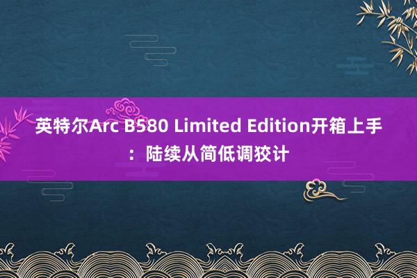 英特尔Arc B580 Limited Edition开箱上手：陆续从简低调狡计